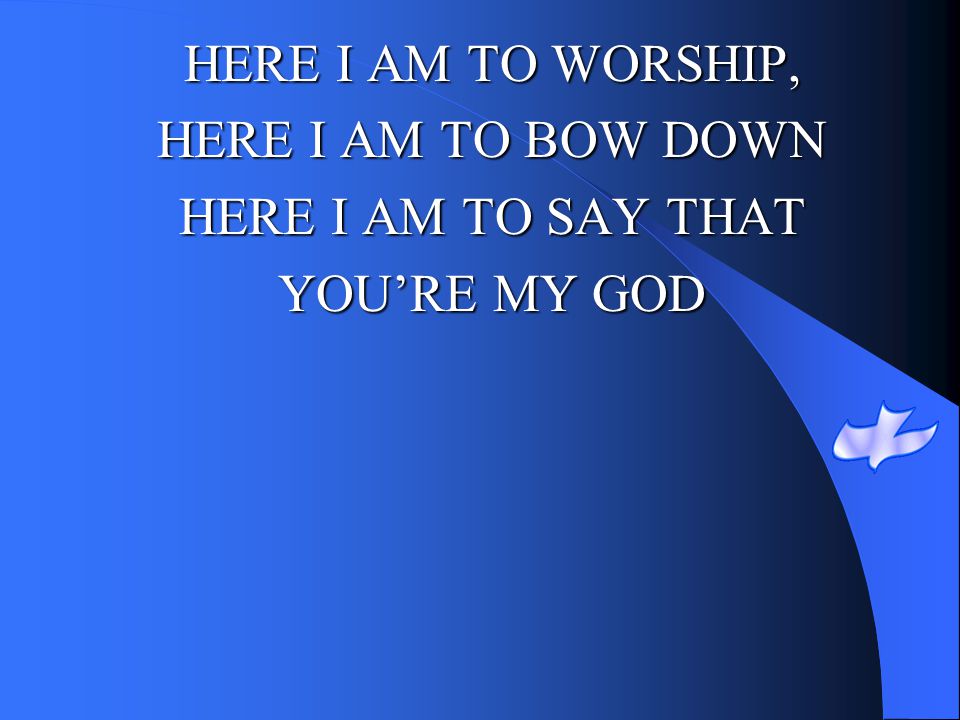 HERE I AM TO WORSHIP, HERE I AM TO BOW DOWN HERE I AM TO SAY THAT YOU’RE MY GOD