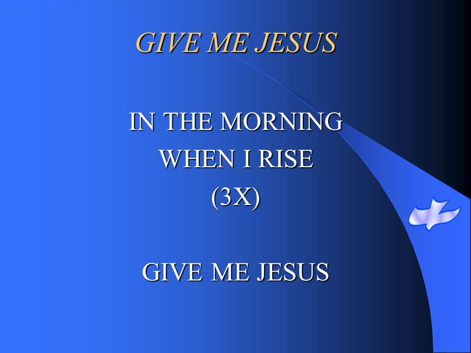 GIVE ME JESUS IN THE MORNING WHEN I RISE (3X) GIVE ME JESUS