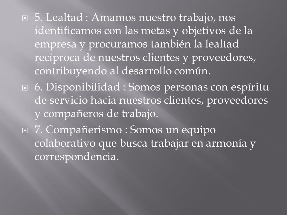 5. Lealtad : Amamos nuestro trabajo, nos identificamos con las metas y objetivos de la empresa y procuramos también la lealtad recíproca de nuestros clientes y proveedores, contribuyendo al desarrollo común.