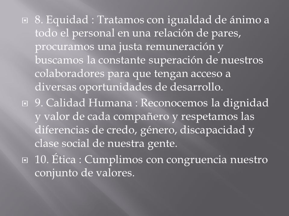 8. Equidad : Tratamos con igualdad de ánimo a todo el personal en una relación de pares, procuramos una justa remuneración y buscamos la constante superación de nuestros colaboradores para que tengan acceso a diversas oportunidades de desarrollo.