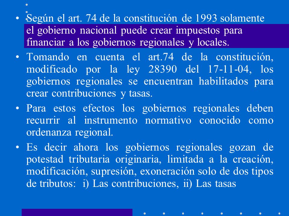 Según el art. 74 de la constitución de 1993 solamente el gobierno nacional puede crear impuestos para financiar a los gobiernos regionales y locales.