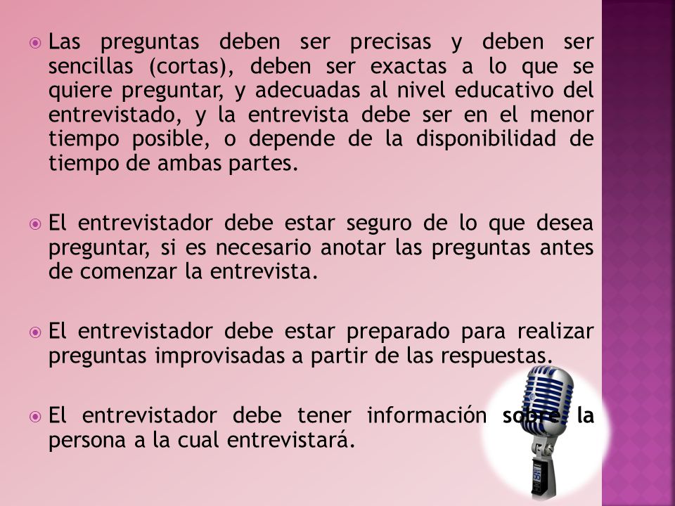 Las preguntas deben ser precisas y deben ser sencillas (cortas), deben ser exactas a lo que se quiere preguntar, y adecuadas al nivel educativo del entrevistado, y la entrevista debe ser en el menor tiempo posible, o depende de la disponibilidad de tiempo de ambas partes.