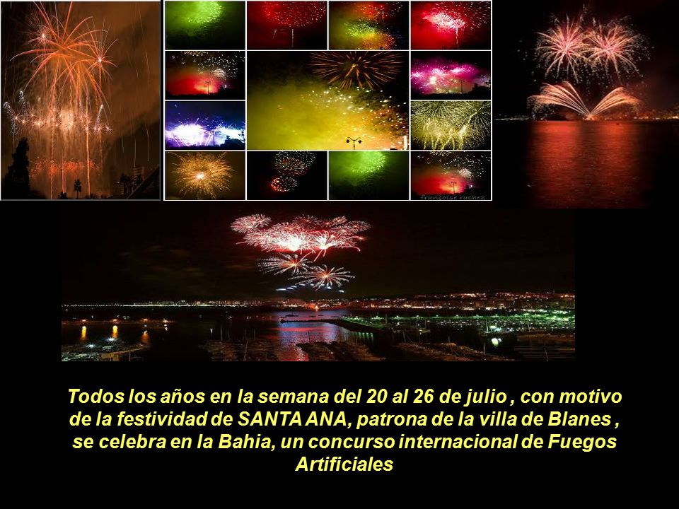 Todos los años en la semana del 20 al 26 de julio , con motivo de la festividad de SANTA ANA, patrona de la villa de Blanes , se celebra en la Bahia, un concurso internacional de Fuegos Artificiales