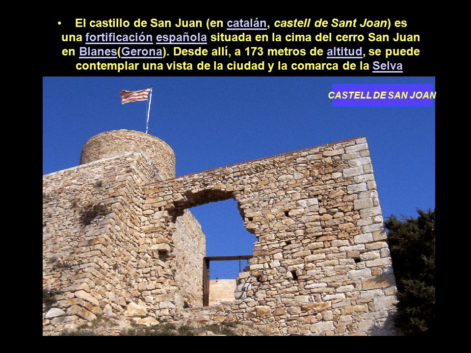El castillo de San Juan (en catalán, castell de Sant Joan) es una fortificación española situada en la cima del cerro San Juan en Blanes(Gerona). Desde allí, a 173 metros de altitud, se puede contemplar una vista de la ciudad y la comarca de la Selva
