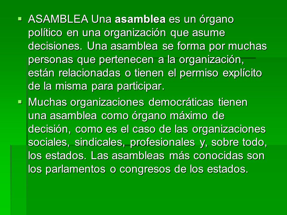 ASAMBLEA Una asamblea es un órgano político en una organización que asume decisiones. Una asamblea se forma por muchas personas que pertenecen a la organización, están relacionadas o tienen el permiso explícito de la misma para participar.
