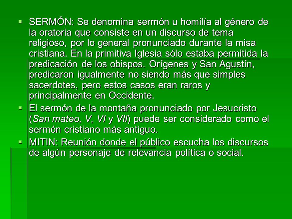 SERMÓN: Se denomina sermón u homilía al género de la oratoria que consiste en un discurso de tema religioso, por lo general pronunciado durante la misa cristiana. En la primitiva Iglesia sólo estaba permitida la predicación de los obispos. Orígenes y San Agustín, predicaron igualmente no siendo más que simples sacerdotes, pero estos casos eran raros y principalmente en Occidente.
