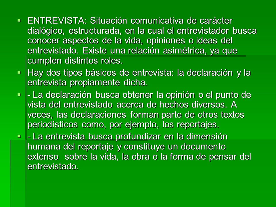 ENTREVISTA: Situación comunicativa de carácter dialógico, estructurada, en la cual el entrevistador busca conocer aspectos de la vida, opiniones o ideas del entrevistado. Existe una relación asimétrica, ya que cumplen distintos roles.