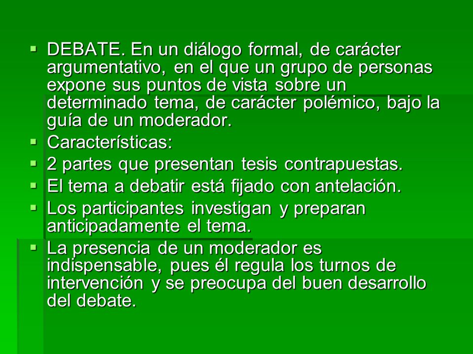 DEBATE. En un diálogo formal, de carácter argumentativo, en el que un grupo de personas expone sus puntos de vista sobre un determinado tema, de carácter polémico, bajo la guía de un moderador.