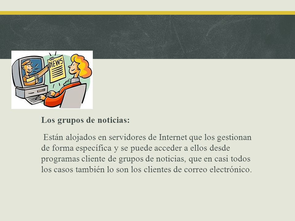 Los grupos de noticias: Están alojados en servidores de Internet que los gestionan de forma específica y se puede acceder a ellos desde programas cliente de grupos de noticias, que en casi todos los casos también lo son los clientes de correo electrónico.