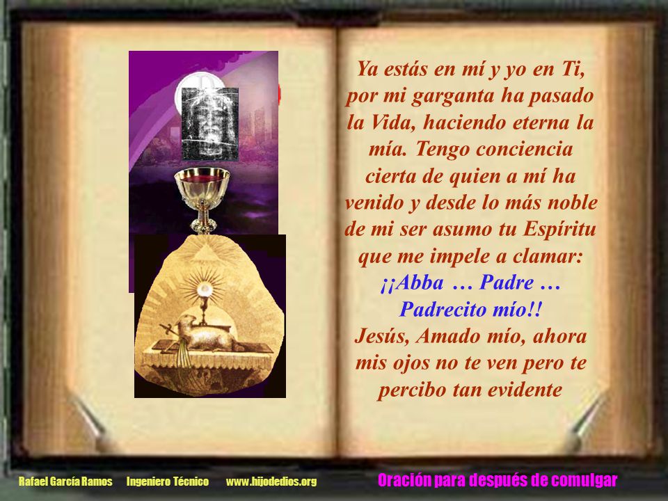 Ya estás en mí y yo en Ti, por mi garganta ha pasado la Vida, haciendo eterna la mía. Tengo conciencia cierta de quien a mí ha venido y desde lo más noble de mi ser asumo tu Espíritu que me impele a clamar: ¡¡Abba … Padre … Padrecito mío!!