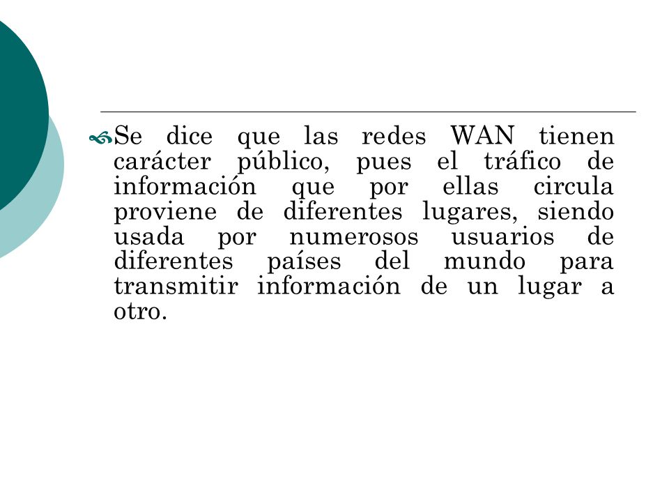 Se dice que las redes WAN tienen carácter público, pues el tráfico de información que por ellas circula proviene de diferentes lugares, siendo usada por numerosos usuarios de diferentes países del mundo para transmitir información de un lugar a otro.