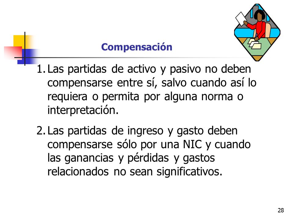 Compensación Las partidas de activo y pasivo no deben compensarse entre sí, salvo cuando así lo requiera o permita por alguna norma o interpretación.