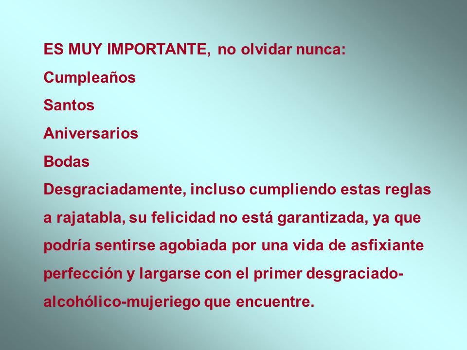 ES MUY IMPORTANTE, no olvidar nunca: Cumpleaños Santos Aniversarios Bodas Desgraciadamente, incluso cumpliendo estas reglas a rajatabla, su felicidad no está garantizada, ya que podría sentirse agobiada por una vida de asfixiante perfección y largarse con el primer desgraciado-alcohólico-mujeriego que encuentre.