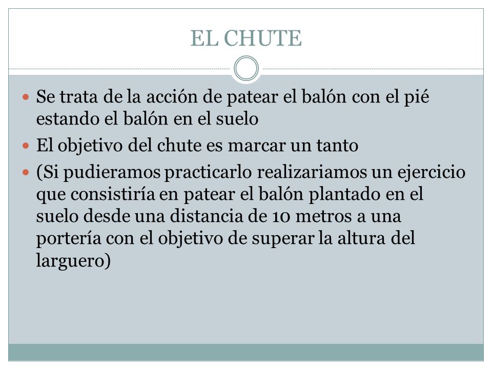 EL CHUTE Se trata de la acción de patear el balón con el pié estando el balón en el suelo. El objetivo del chute es marcar un tanto.