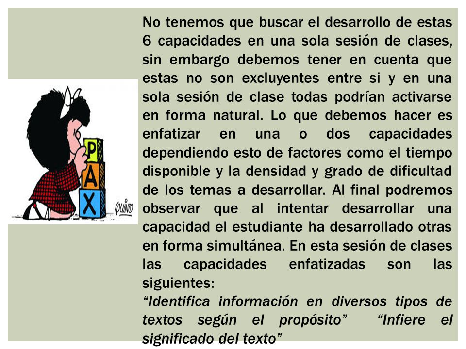 No tenemos que buscar el desarrollo de estas 6 capacidades en una sola sesión de clases, sin embargo debemos tener en cuenta que estas no son excluyentes entre si y en una sola sesión de clase todas podrían activarse en forma natural. Lo que debemos hacer es enfatizar en una o dos capacidades dependiendo esto de factores como el tiempo disponible y la densidad y grado de dificultad de los temas a desarrollar. Al final podremos observar que al intentar desarrollar una capacidad el estudiante ha desarrollado otras en forma simultánea. En esta sesión de clases las capacidades enfatizadas son las siguientes: