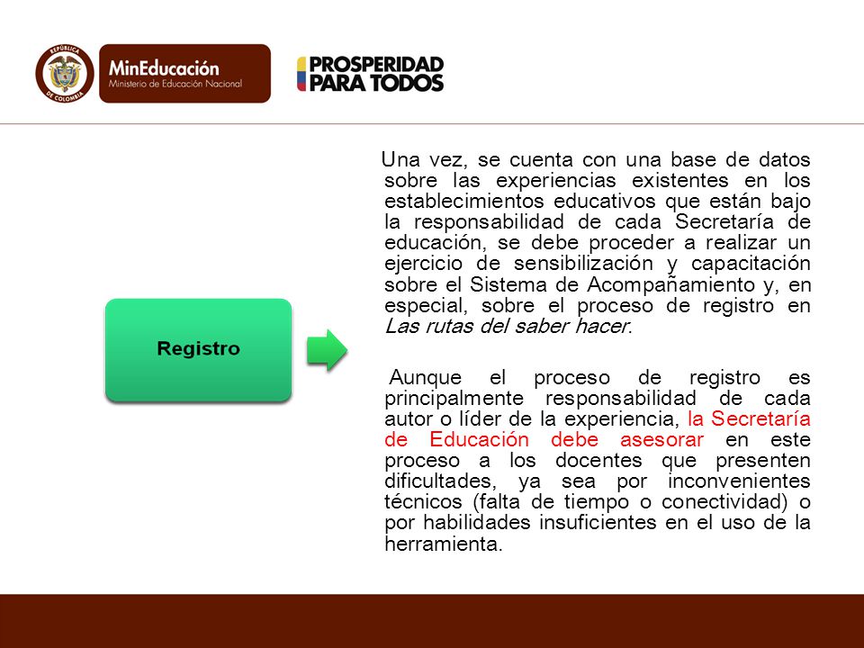 Una vez, se cuenta con una base de datos sobre las experiencias existentes en los establecimientos educativos que están bajo la responsabilidad de cada Secretaría de educación, se debe proceder a realizar un ejercicio de sensibilización y capacitación sobre el Sistema de Acompañamiento y, en especial, sobre el proceso de registro en Las rutas del saber hacer.