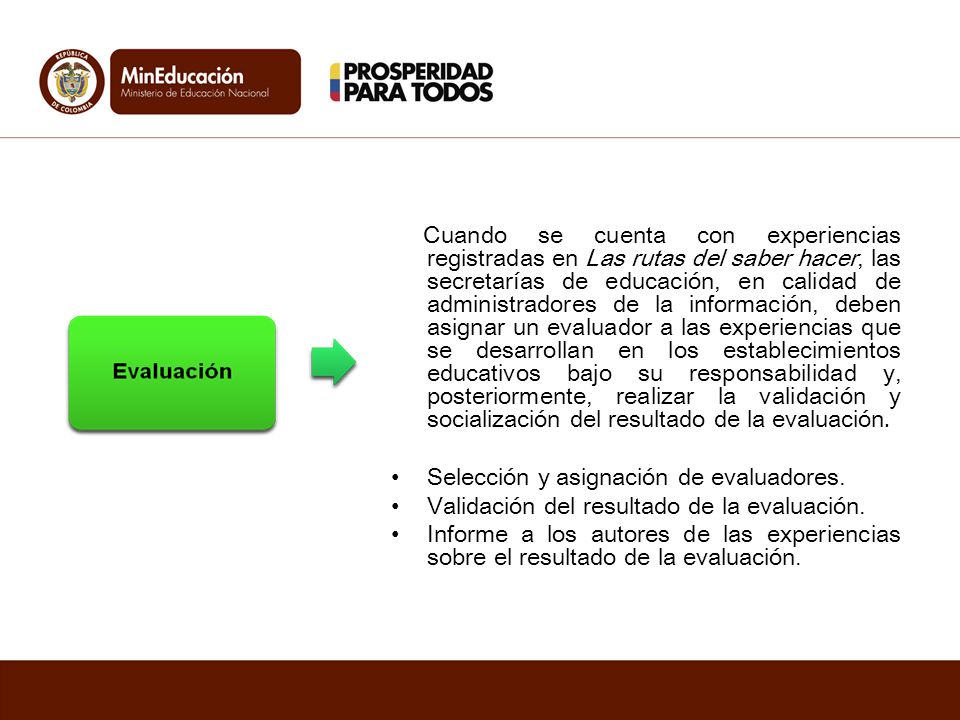 Cuando se cuenta con experiencias registradas en Las rutas del saber hacer, las secretarías de educación, en calidad de administradores de la información, deben asignar un evaluador a las experiencias que se desarrollan en los establecimientos educativos bajo su responsabilidad y, posteriormente, realizar la validación y socialización del resultado de la evaluación.