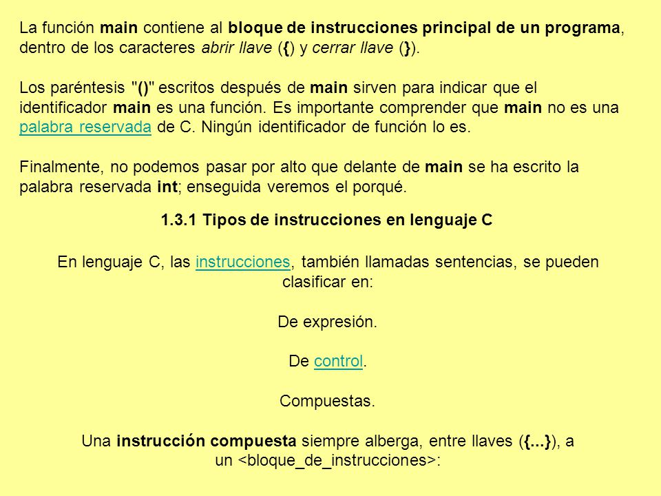 La función main contiene al bloque de instrucciones principal de un programa, dentro de los caracteres abrir llave ({) y cerrar llave (}). Los paréntesis () escritos después de main sirven para indicar que el identificador main es una función. Es importante comprender que main no es una palabra reservada de C. Ningún identificador de función lo es. Finalmente, no podemos pasar por alto que delante de main se ha escrito la palabra reservada int; enseguida veremos el porqué.