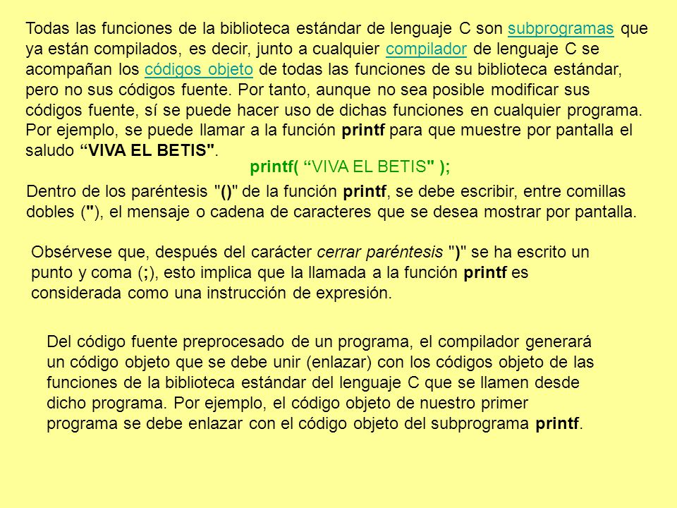 Todas las funciones de la biblioteca estándar de lenguaje C son subprogramas que ya están compilados, es decir, junto a cualquier compilador de lenguaje C se acompañan los códigos objeto de todas las funciones de su biblioteca estándar, pero no sus códigos fuente. Por tanto, aunque no sea posible modificar sus códigos fuente, sí se puede hacer uso de dichas funciones en cualquier programa. Por ejemplo, se puede llamar a la función printf para que muestre por pantalla el saludo VIVA EL BETIS .