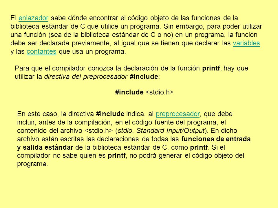El enlazador sabe dónde encontrar el código objeto de las funciones de la biblioteca estándar de C que utilice un programa. Sin embargo, para poder utilizar una función (sea de la biblioteca estándar de C o no) en un programa, la función debe ser declarada previamente, al igual que se tienen que declarar las variables y las contantes que usa un programa.
