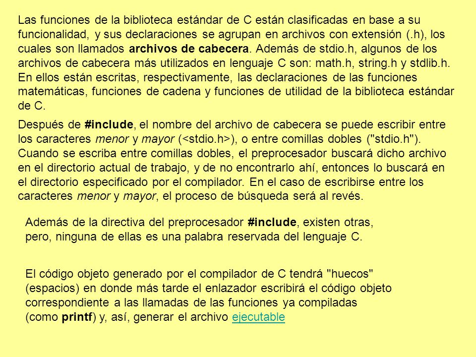 Las funciones de la biblioteca estándar de C están clasificadas en base a su funcionalidad, y sus declaraciones se agrupan en archivos con extensión (.h), los cuales son llamados archivos de cabecera. Además de stdio.h, algunos de los archivos de cabecera más utilizados en lenguaje C son: math.h, string.h y stdlib.h. En ellos están escritas, respectivamente, las declaraciones de las funciones matemáticas, funciones de cadena y funciones de utilidad de la biblioteca estándar de C.