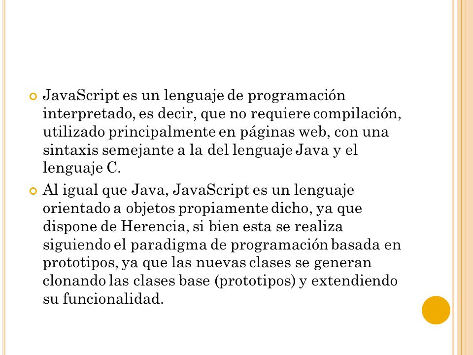 JavaScript es un lenguaje de programación interpretado, es decir, que no requiere compilación, utilizado principalmente en páginas web, con una sintaxis semejante a la del lenguaje Java y el lenguaje C.