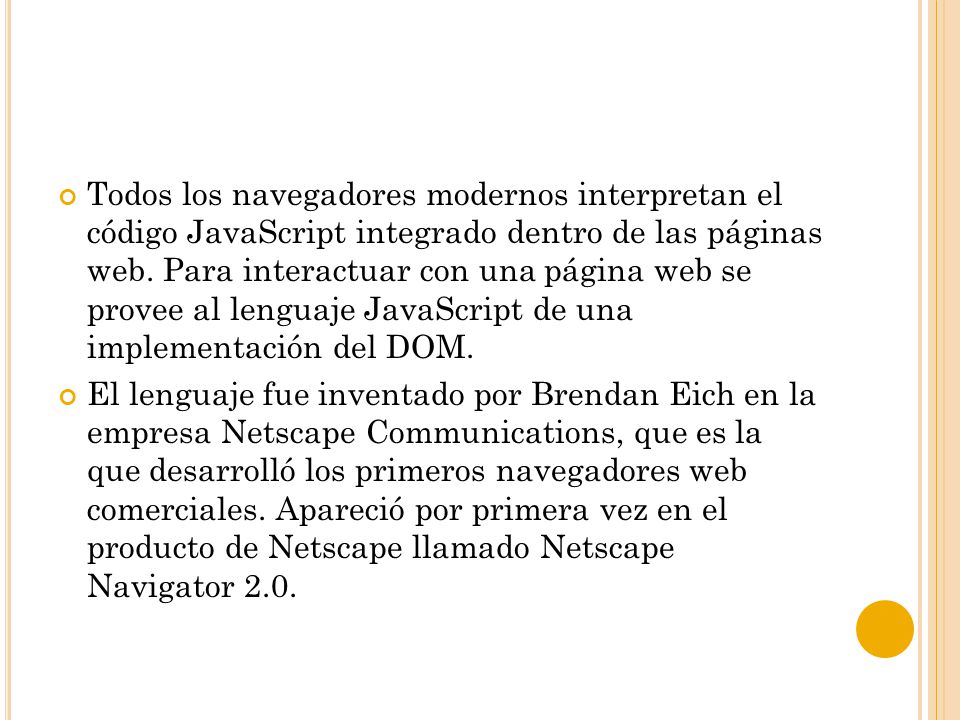 Todos los navegadores modernos interpretan el código JavaScript integrado dentro de las páginas web. Para interactuar con una página web se provee al lenguaje JavaScript de una implementación del DOM.