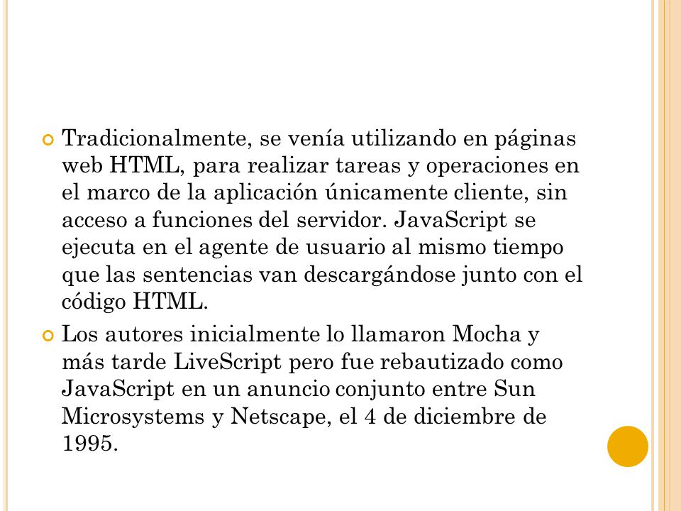 Tradicionalmente, se venía utilizando en páginas web HTML, para realizar tareas y operaciones en el marco de la aplicación únicamente cliente, sin acceso a funciones del servidor. JavaScript se ejecuta en el agente de usuario al mismo tiempo que las sentencias van descargándose junto con el código HTML.
