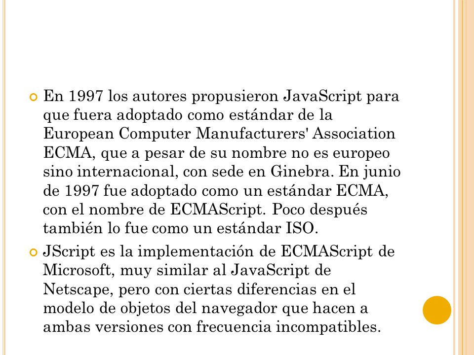En 1997 los autores propusieron JavaScript para que fuera adoptado como estándar de la European Computer Manufacturers Association ECMA, que a pesar de su nombre no es europeo sino internacional, con sede en Ginebra. En junio de 1997 fue adoptado como un estándar ECMA, con el nombre de ECMAScript. Poco después también lo fue como un estándar ISO.