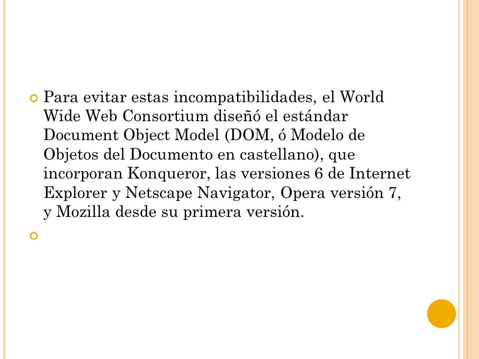 Para evitar estas incompatibilidades, el World Wide Web Consortium diseñó el estándar Document Object Model (DOM, ó Modelo de Objetos del Documento en castellano), que incorporan Konqueror, las versiones 6 de Internet Explorer y Netscape Navigator, Opera versión 7, y Mozilla desde su primera versión.