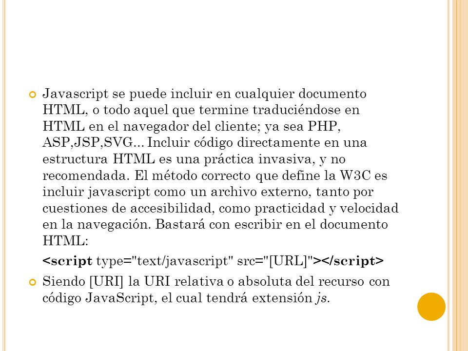 Javascript se puede incluir en cualquier documento HTML, o todo aquel que termine traduciéndose en HTML en el navegador del cliente; ya sea PHP, ASP,JSP,SVG... Incluir código directamente en una estructura HTML es una práctica invasiva, y no recomendada. El método correcto que define la W3C es incluir javascript como un archivo externo, tanto por cuestiones de accesibilidad, como practicidad y velocidad en la navegación. Bastará con escribir en el documento HTML: