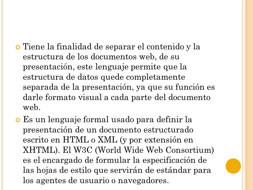 Tiene la finalidad de separar el contenido y la estructura de los documentos web, de su presentación, este lenguaje permite que la estructura de datos quede completamente separada de la presentación, ya que su función es darle formato visual a cada parte del documento web.