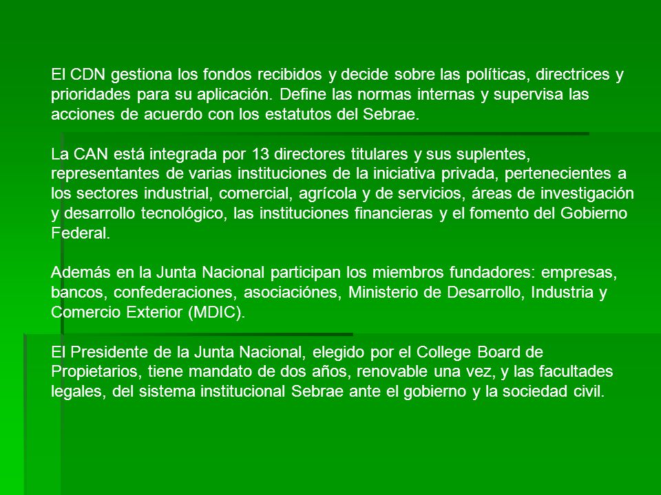 El CDN gestiona los fondos recibidos y decide sobre las políticas, directrices y prioridades para su aplicación. Define las normas internas y supervisa las acciones de acuerdo con los estatutos del Sebrae.