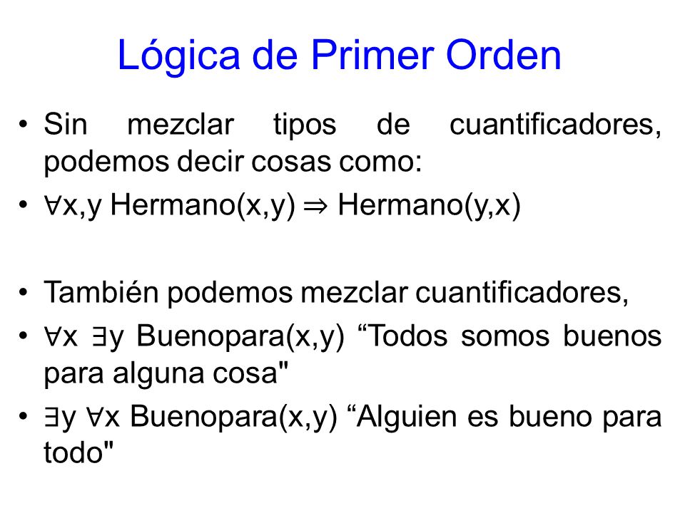 Lógica de Primer Orden Sin mezclar tipos de cuantificadores, podemos decir cosas como: ∀x,y Hermano(x,y) ⇒ Hermano(y,x)
