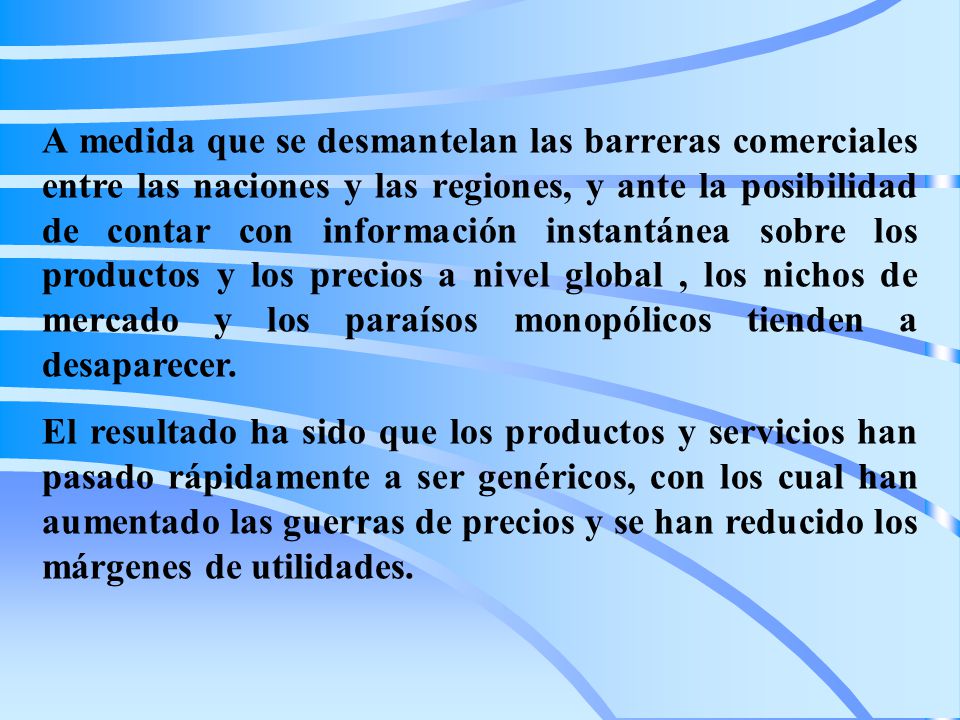 A medida que se desmantelan las barreras comerciales entre las naciones y las regiones, y ante la posibilidad de contar con información instantánea sobre los productos y los precios a nivel global , los nichos de mercado y los paraísos monopólicos tienden a desaparecer.