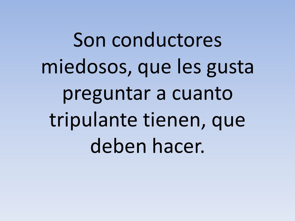 Son conductores miedosos, que les gusta preguntar a cuanto tripulante tienen, que deben hacer.
