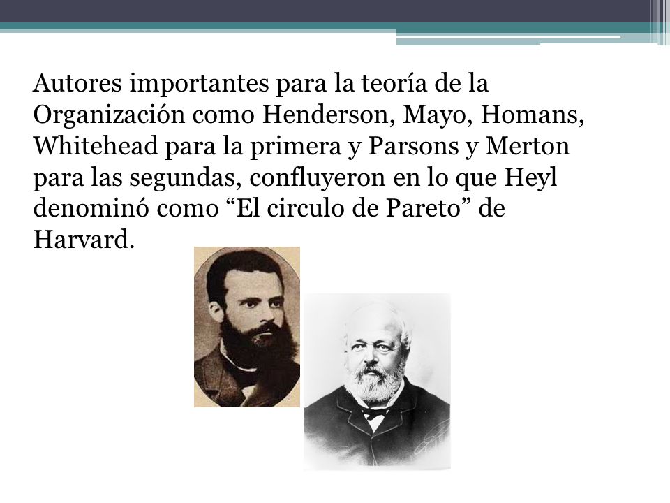 Autores importantes para la teoría de la Organización como Henderson, Mayo, Homans, Whitehead para la primera y Parsons y Merton para las segundas, confluyeron en lo que Heyl denominó como El circulo de Pareto de Harvard.