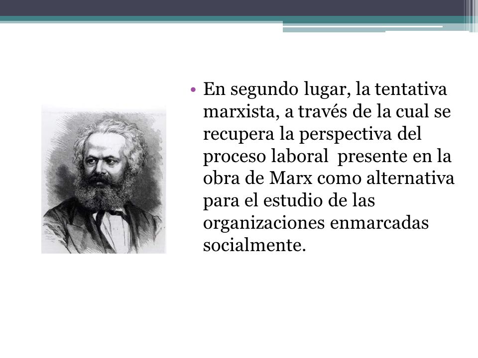 En segundo lugar, la tentativa marxista, a través de la cual se recupera la perspectiva del proceso laboral presente en la obra de Marx como alternativa para el estudio de las organizaciones enmarcadas socialmente.