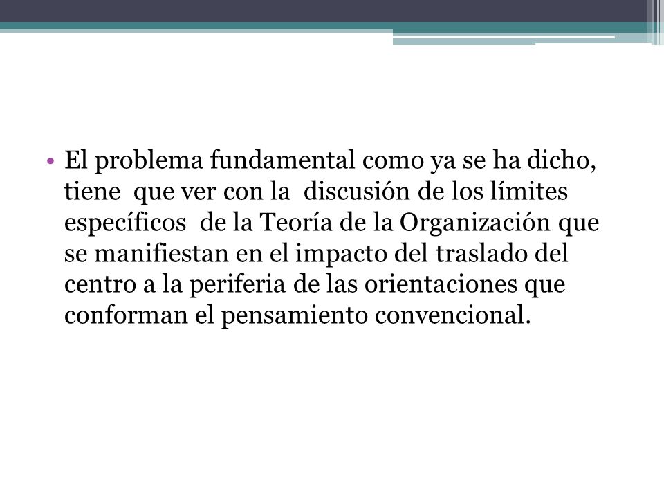 El problema fundamental como ya se ha dicho, tiene que ver con la discusión de los límites específicos de la Teoría de la Organización que se manifiestan en el impacto del traslado del centro a la periferia de las orientaciones que conforman el pensamiento convencional.