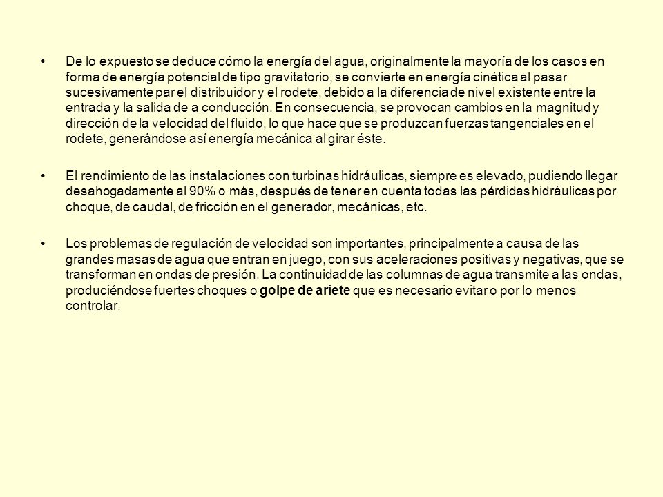 De lo expuesto se deduce cómo la energía del agua, originalmente la mayoría de los casos en forma de energía potencial de tipo gravitatorio, se convierte en energía cinética al pasar sucesivamente par el distribuidor y el rodete, debido a la diferencia de nivel existente entre la entrada y la salida de a conducción. En consecuencia, se provocan cambios en la magnitud y dirección de la velocidad del fluido, lo que hace que se produzcan fuerzas tangenciales en el rodete, generándose así energía mecánica al girar éste.