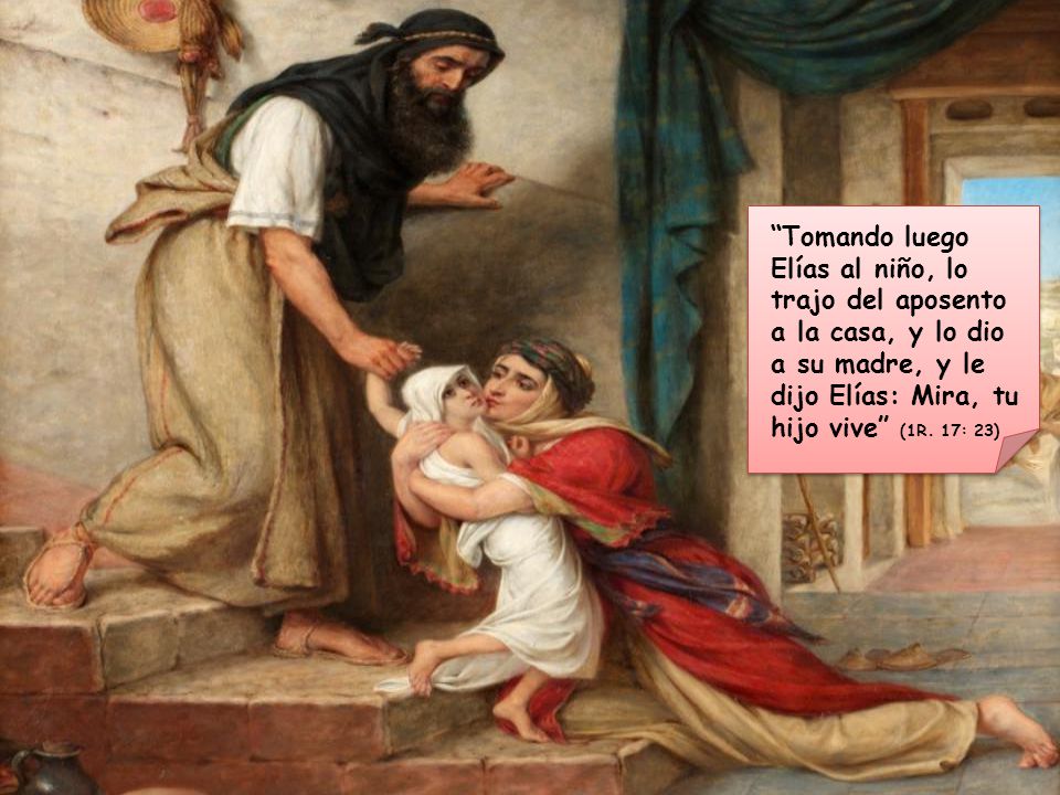 Tomando luego Elías al niño, lo trajo del aposento a la casa, y lo dio a su madre, y le dijo Elías: Mira, tu hijo vive (1R.