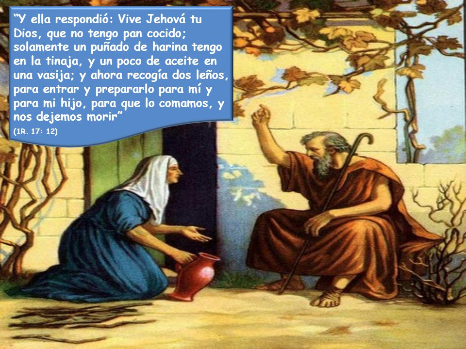Y ella respondió: Vive Jehová tu Dios, que no tengo pan cocido; solamente un puñado de harina tengo en la tinaja, y un poco de aceite en una vasija; y ahora recogía dos leños, para entrar y prepararlo para mí y para mi hijo, para que lo comamos, y nos dejemos morir