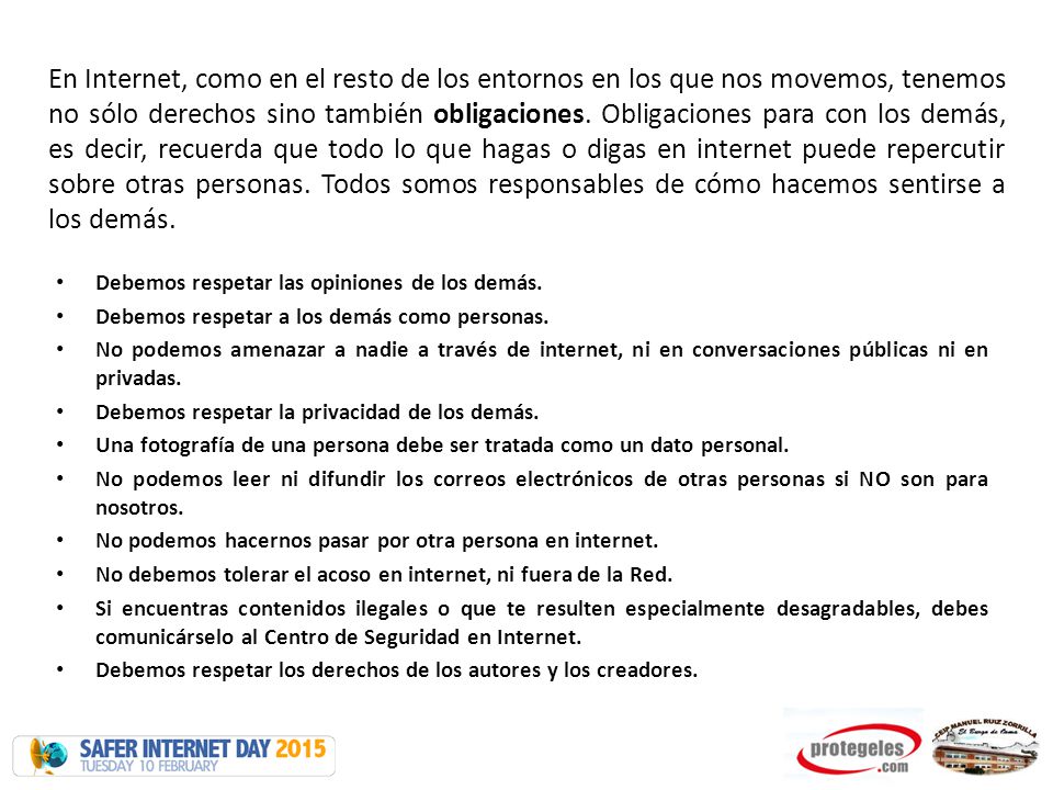 En Internet, como en el resto de los entornos en los que nos movemos, tenemos no sólo derechos sino también obligaciones. Obligaciones para con los demás, es decir, recuerda que todo lo que hagas o digas en internet puede repercutir sobre otras personas. Todos somos responsables de cómo hacemos sentirse a los demás.