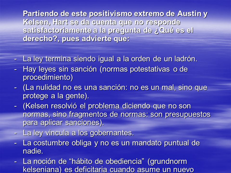 Partiendo de este positivismo extremo de Austin y Kelsen, Hart se da cuenta que no responde satisfactoriamente a la pregunta de ¿Qué es el derecho , pues advierte que: