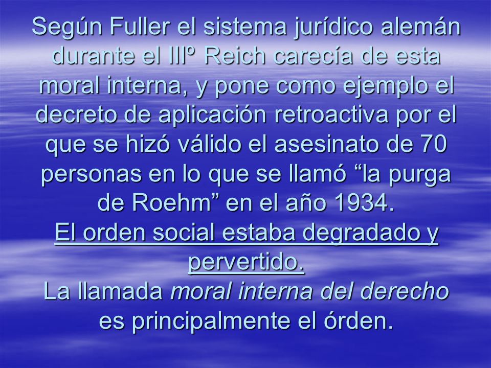 Según Fuller el sistema jurídico alemán durante el IIIº Reich carecía de esta moral interna, y pone como ejemplo el decreto de aplicación retroactiva por el que se hizó válido el asesinato de 70 personas en lo que se llamó la purga de Roehm en el año 1934.