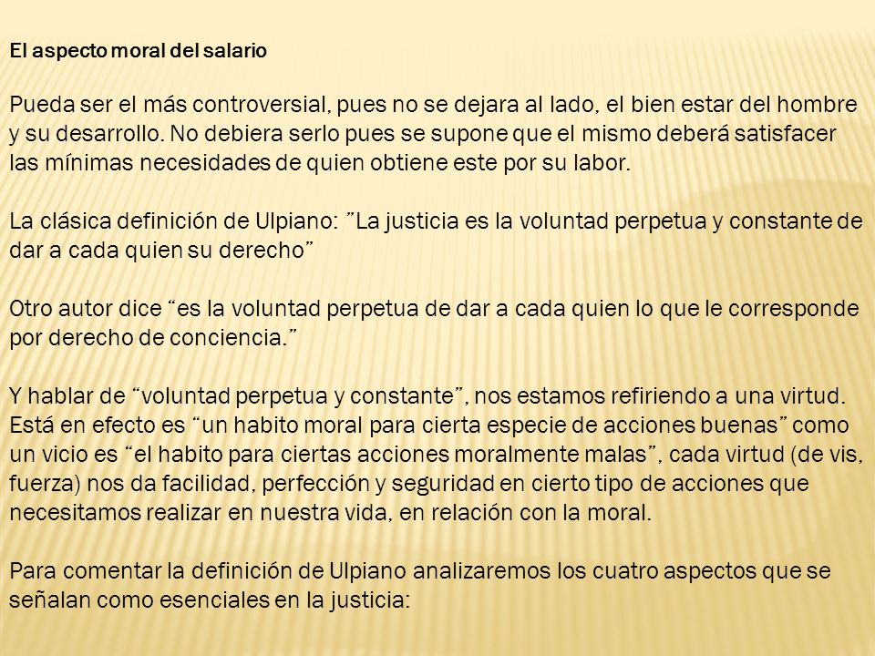 El aspecto moral del salario Pueda ser el más controversial, pues no se dejara al lado, el bien estar del hombre y su desarrollo. No debiera serlo pues se supone que el mismo deberá satisfacer las mínimas necesidades de quien obtiene este por su labor.