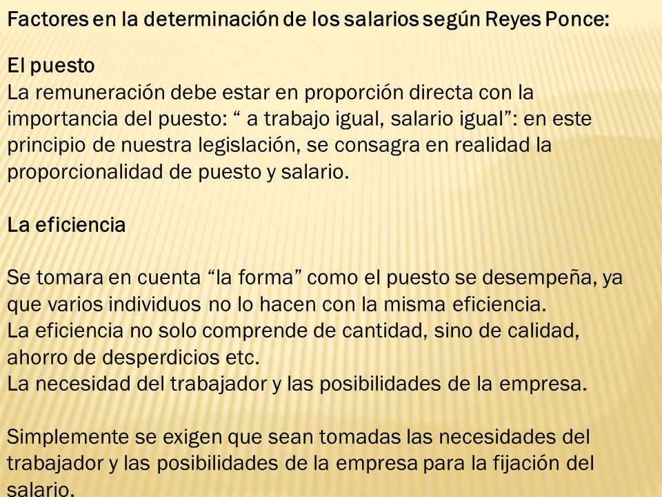 Factores en la determinación de los salarios según Reyes Ponce: El puesto La remuneración debe estar en proporción directa con la importancia del puesto: a trabajo igual, salario igual : en este principio de nuestra legislación, se consagra en realidad la proporcionalidad de puesto y salario. La eficiencia Se tomara en cuenta la forma como el puesto se desempeña, ya que varios individuos no lo hacen con la misma eficiencia. La eficiencia no solo comprende de cantidad, sino de calidad, ahorro de desperdicios etc. La necesidad del trabajador y las posibilidades de la empresa.