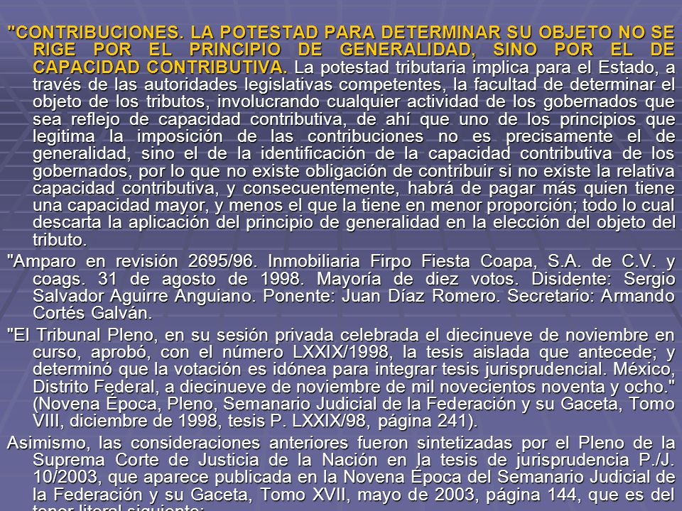 CONTRIBUCIONES. LA POTESTAD PARA DETERMINAR SU OBJETO NO SE RIGE POR EL PRINCIPIO DE GENERALIDAD, SINO POR EL DE CAPACIDAD CONTRIBUTIVA. La potestad tributaria implica para el Estado, a través de las autoridades legislativas competentes, la facultad de determinar el objeto de los tributos, involucrando cualquier actividad de los gobernados que sea reflejo de capacidad contributiva, de ahí que uno de los principios que legitima la imposición de las contribuciones no es precisamente el de generalidad, sino el de la identificación de la capacidad contributiva de los gobernados, por lo que no existe obligación de contribuir si no existe la relativa capacidad contributiva, y consecuentemente, habrá de pagar más quien tiene una capacidad mayor, y menos el que la tiene en menor proporción; todo lo cual descarta la aplicación del principio de generalidad en la elección del objeto del tributo.
