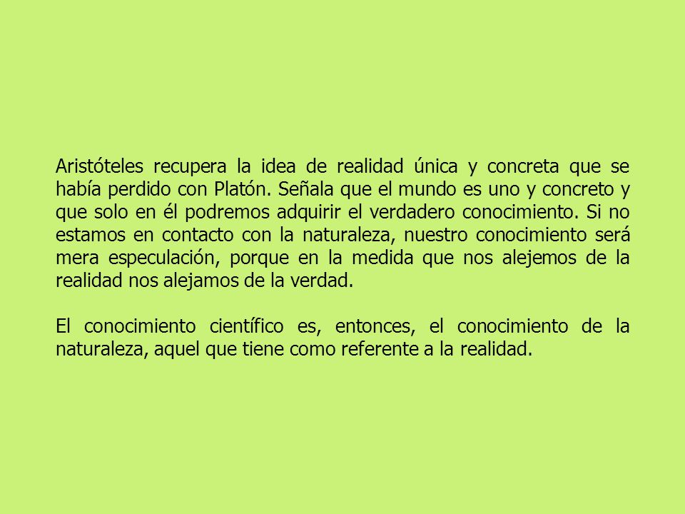 Aristóteles recupera la idea de realidad única y concreta que se había perdido con Platón. Señala que el mundo es uno y concreto y que solo en él podremos adquirir el verdadero conocimiento. Si no estamos en contacto con la naturaleza, nuestro conocimiento será mera especulación, porque en la medida que nos alejemos de la realidad nos alejamos de la verdad.