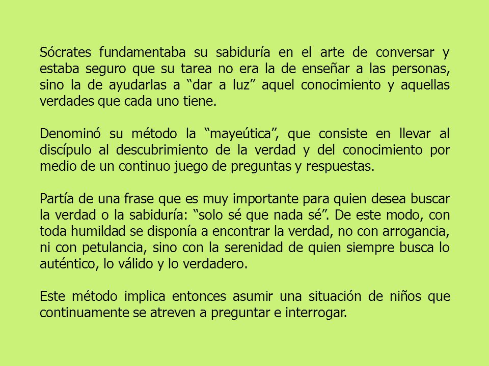 Sócrates fundamentaba su sabiduría en el arte de conversar y estaba seguro que su tarea no era la de enseñar a las personas, sino la de ayudarlas a dar a luz aquel conocimiento y aquellas verdades que cada uno tiene.